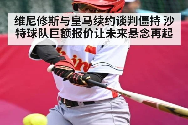 维尼修斯与皇马续约谈判僵持 沙特球队巨额报价让未来悬念再起