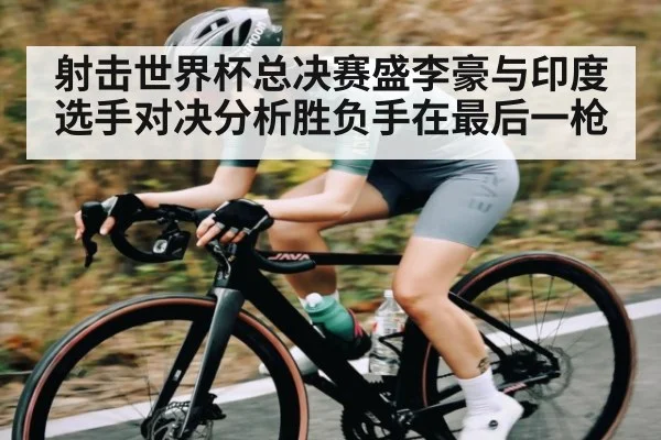 射击世界杯总决赛盛李豪与印度选手对决分析胜负手在最后一枪