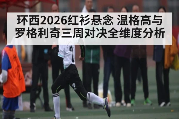 环西2026红衫悬念 温格高与罗格利奇三周对决全维度分析